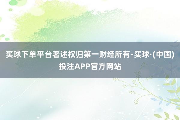 买球下单平台著述权归第一财经所有-买球·(中国)投注APP官方网站