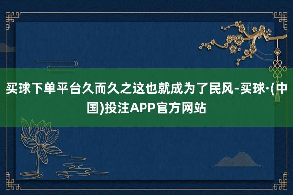 买球下单平台久而久之这也就成为了民风-买球·(中国)投注APP官方网站