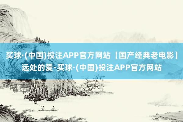 买球·(中国)投注APP官方网站【国产经典老电影】远处的爱-买球·(中国)投注APP官方网站
