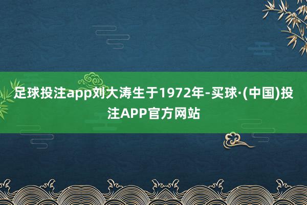 足球投注app刘大涛生于1972年-买球·(中国)投注APP官方网站