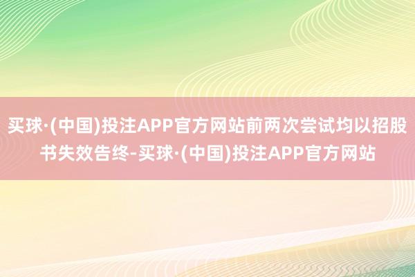 买球·(中国)投注APP官方网站前两次尝试均以招股书失效告终-买球·(中国)投注APP官方网站