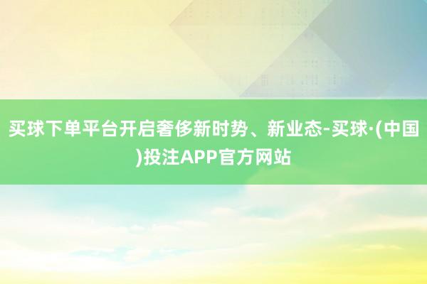 买球下单平台开启奢侈新时势、新业态-买球·(中国)投注APP官方网站