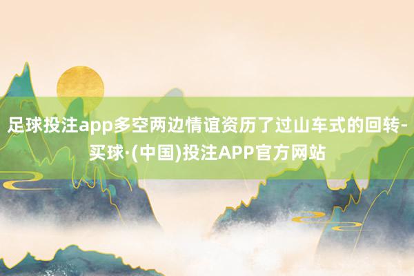 足球投注app多空两边情谊资历了过山车式的回转-买球·(中国)投注APP官方网站