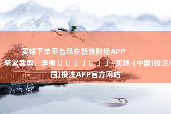 买球下单平台尽在新浪财经APP            						牵累裁剪：李桐 							-买球·(中国)投注APP官方网站