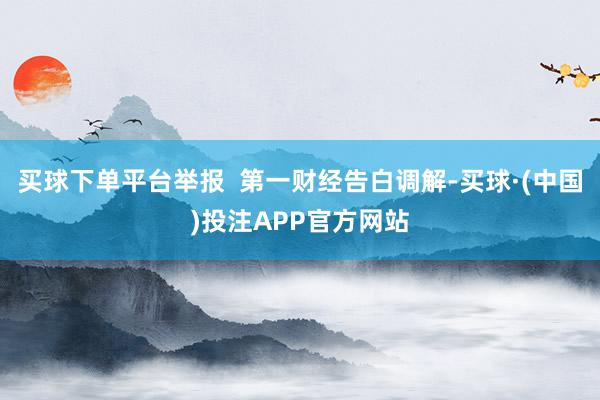 买球下单平台举报  第一财经告白调解-买球·(中国)投注APP官方网站
