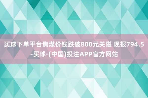 买球下单平台焦煤价钱跌破800元关隘 现报794.5-买球·(中国)投注APP官方网站