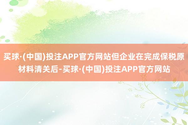 买球·(中国)投注APP官方网站但企业在完成保税原材料清关后-买球·(中国)投注APP官方网站