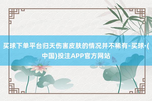 买球下单平台归天伤害皮肤的情况并不稀有-买球·(中国)投注APP官方网站