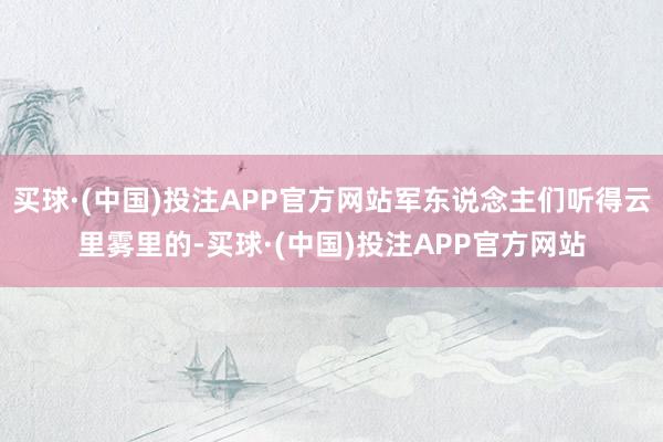 买球·(中国)投注APP官方网站军东说念主们听得云里雾里的-买球·(中国)投注APP官方网站