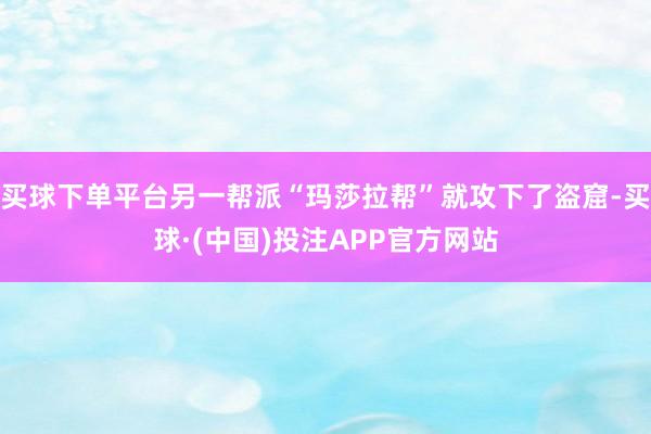 买球下单平台另一帮派“玛莎拉帮”就攻下了盗窟-买球·(中国)投注APP官方网站
