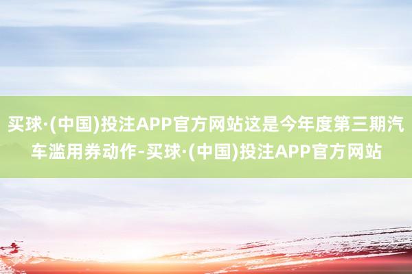 买球·(中国)投注APP官方网站这是今年度第三期汽车滥用券动作-买球·(中国)投注APP官方网站