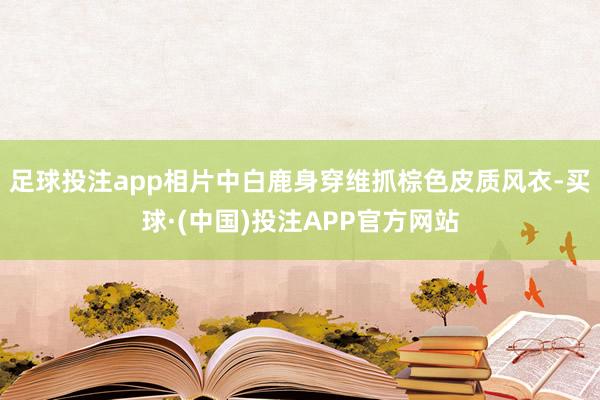 足球投注app相片中白鹿身穿维抓棕色皮质风衣-买球·(中国)投注APP官方网站