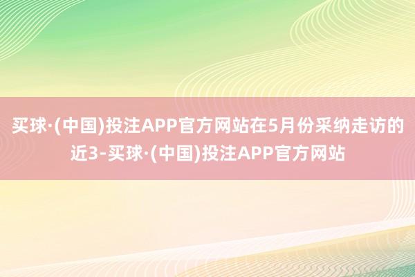 买球·(中国)投注APP官方网站在5月份采纳走访的近3-买球·(中国)投注APP官方网站