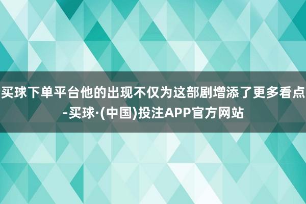 买球下单平台他的出现不仅为这部剧增添了更多看点-买球·(中国)投注APP官方网站