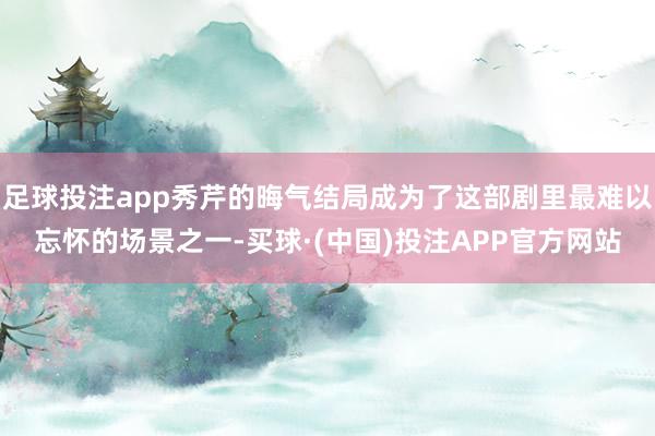 足球投注app秀芹的晦气结局成为了这部剧里最难以忘怀的场景之一-买球·(中国)投注APP官方网站