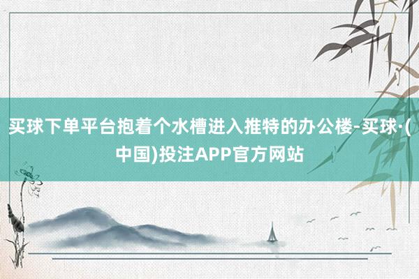 买球下单平台抱着个水槽进入推特的办公楼-买球·(中国)投注APP官方网站