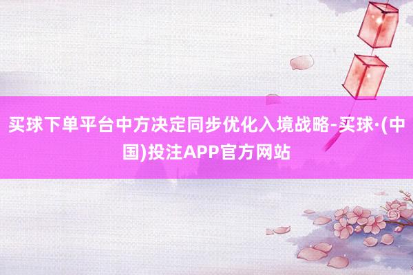 买球下单平台中方决定同步优化入境战略-买球·(中国)投注APP官方网站