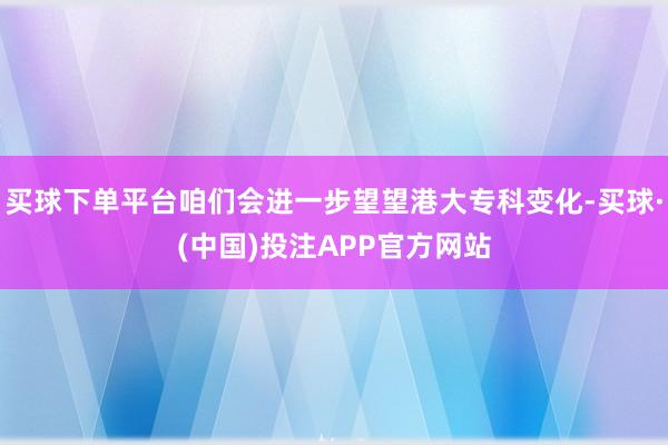 买球下单平台咱们会进一步望望港大专科变化-买球·(中国)投注APP官方网站