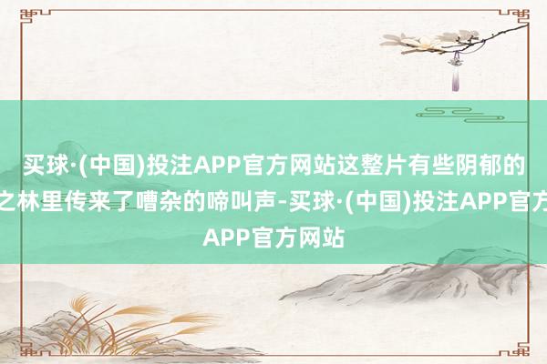 买球·(中国)投注APP官方网站这整片有些阴郁的天国之林里传来了嘈杂的啼叫声-买球·(中国)投注APP官方网站