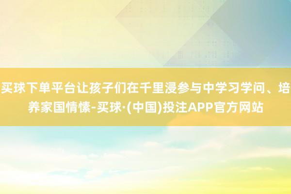 买球下单平台让孩子们在千里浸参与中学习学问、培养家国情愫-买球·(中国)投注APP官方网站