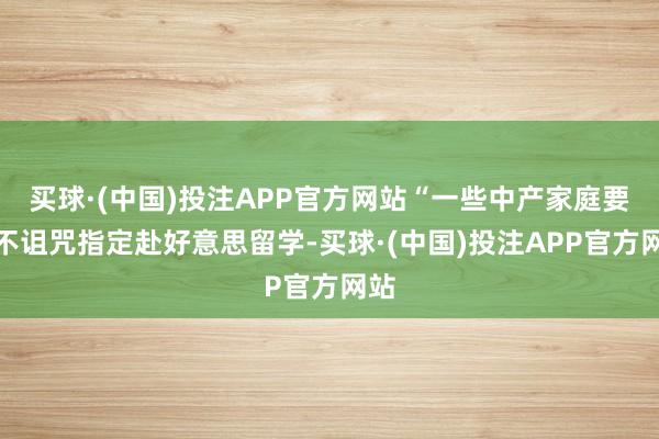 买球·(中国)投注APP官方网站“一些中产家庭要是不诅咒指定赴好意思留学-买球·(中国)投注APP官方网站