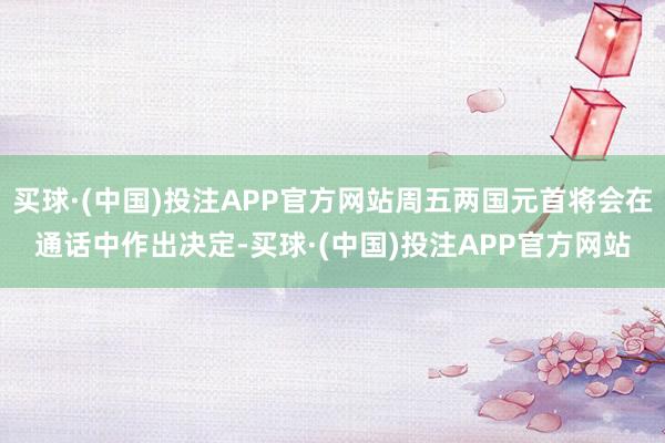 买球·(中国)投注APP官方网站周五两国元首将会在通话中作出决定-买球·(中国)投注APP官方网站