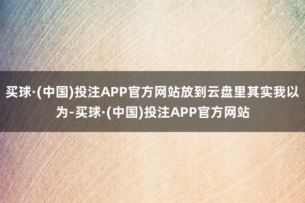 买球·(中国)投注APP官方网站放到云盘里其实我以为-买球·(中国)投注APP官方网站