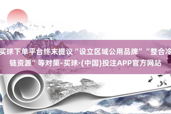 买球下单平台终末提议“设立区域公用品牌”“整合冷链资源”等对策-买球·(中国)投注APP官方网站