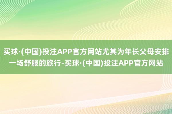 买球·(中国)投注APP官方网站尤其为年长父母安排一场舒服的旅行-买球·(中国)投注APP官方网站