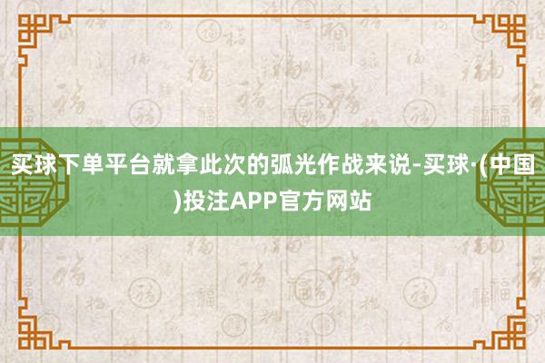 买球下单平台就拿此次的弧光作战来说-买球·(中国)投注APP官方网站
