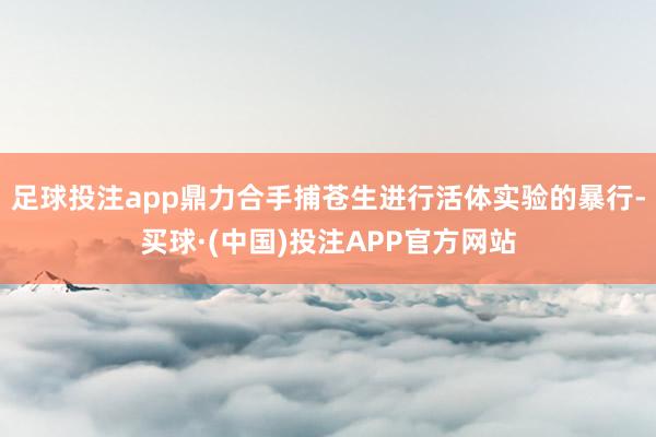 足球投注app鼎力合手捕苍生进行活体实验的暴行-买球·(中国)投注APP官方网站