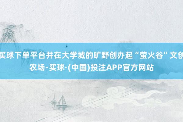 买球下单平台并在大学城的旷野创办起“萤火谷”文创农场-买球·(中国)投注APP官方网站