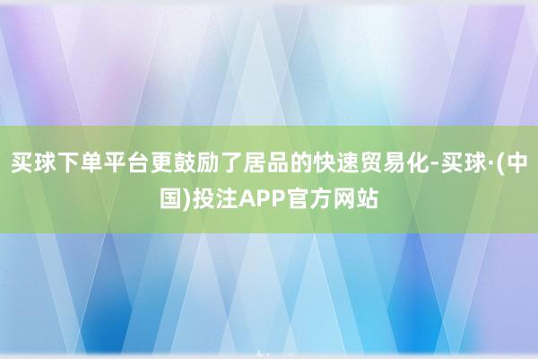 买球下单平台更鼓励了居品的快速贸易化-买球·(中国)投注APP官方网站