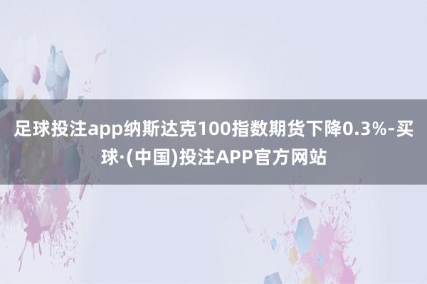 足球投注app纳斯达克100指数期货下降0.3%-买球·(中国)投注APP官方网站