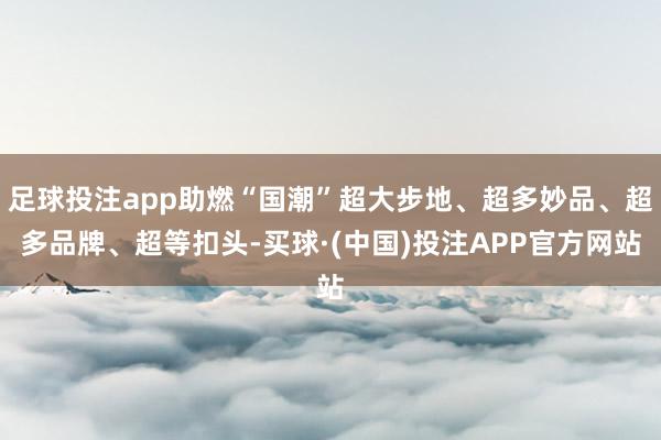 足球投注app助燃“国潮”超大步地、超多妙品、超多品牌、超等扣头-买球·(中国)投注APP官方网站