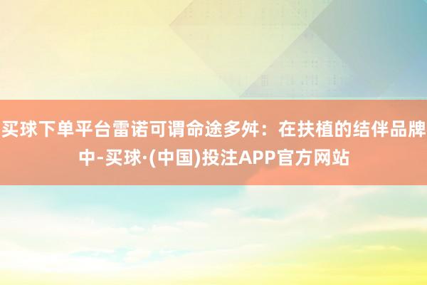 买球下单平台雷诺可谓命途多舛：在扶植的结伴品牌中-买球·(中国)投注APP官方网站