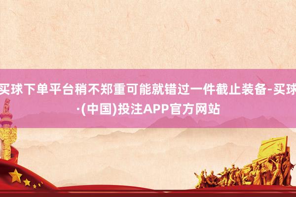 买球下单平台稍不郑重可能就错过一件截止装备-买球·(中国)投注APP官方网站