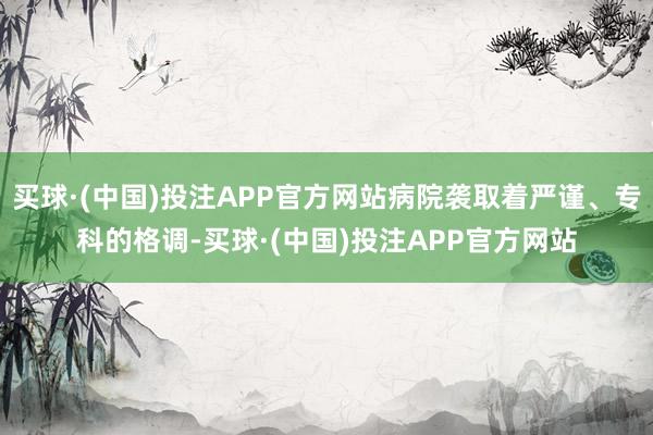 买球·(中国)投注APP官方网站病院袭取着严谨、专科的格调-买球·(中国)投注APP官方网站