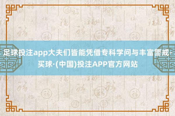 足球投注app大夫们皆能凭借专科学问与丰富警戒-买球·(中国)投注APP官方网站