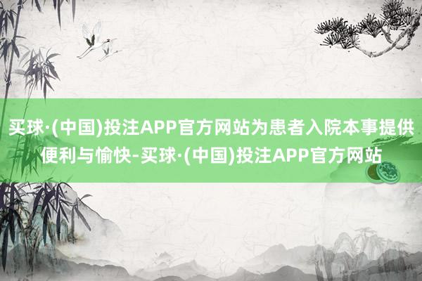 买球·(中国)投注APP官方网站为患者入院本事提供便利与愉快-买球·(中国)投注APP官方网站