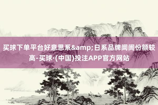 买球下单平台好意思系&日系品牌阛阓份额较高-买球·(中国)投注APP官方网站