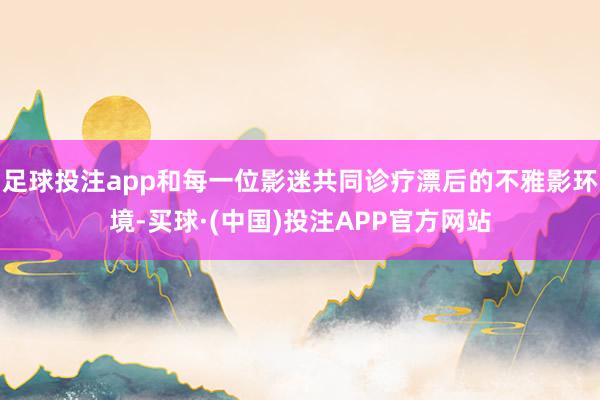 足球投注app和每一位影迷共同诊疗漂后的不雅影环境-买球·(中国)投注APP官方网站