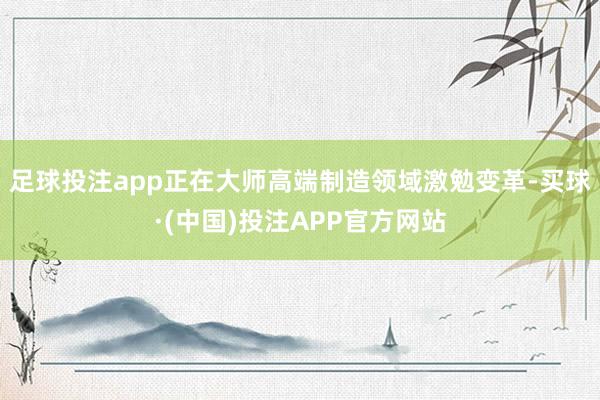 足球投注app正在大师高端制造领域激勉变革-买球·(中国)投注APP官方网站