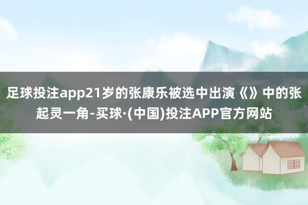 足球投注app21岁的张康乐被选中出演《》中的张起灵一角-买球·(中国)投注APP官方网站