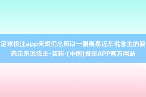 足球投注app天蝎们总所以一副夷易近东说念主的姿态示东说念主-买球·(中国)投注APP官方网站