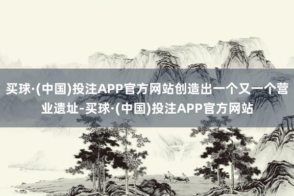 买球·(中国)投注APP官方网站创造出一个又一个营业遗址-买球·(中国)投注APP官方网站