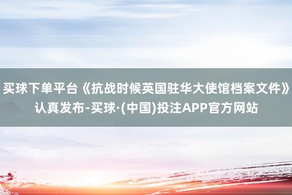 买球下单平台《抗战时候英国驻华大使馆档案文件》认真发布-买球·(中国)投注APP官方网站