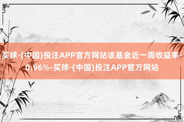 买球·(中国)投注APP官方网站该基金近一周收益率-0.96%-买球·(中国)投注APP官方网站