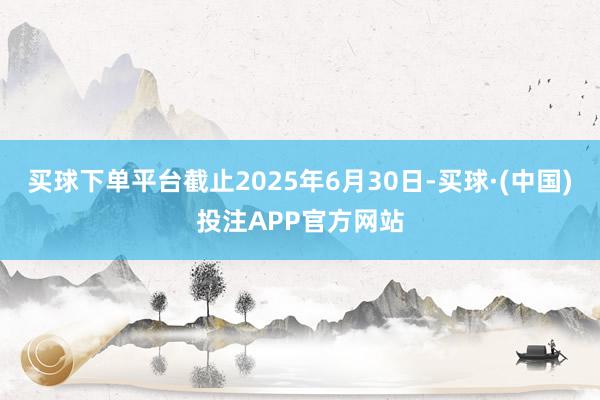 买球下单平台截止2025年6月30日-买球·(中国)投注APP官方网站