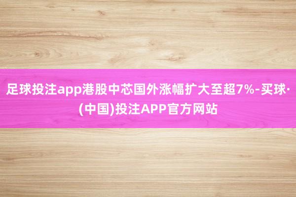 足球投注app港股中芯国外涨幅扩大至超7%-买球·(中国)投注APP官方网站